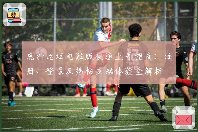 虎扑论坛电脑版快速上手指南：注册、登录及热帖互动体验全解析