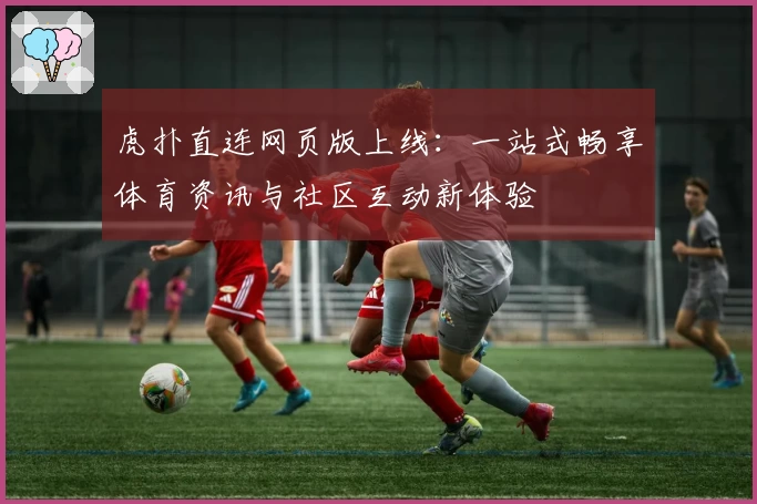 虎扑直连网页版上线：一站式畅享体育资讯与社区互动新体验