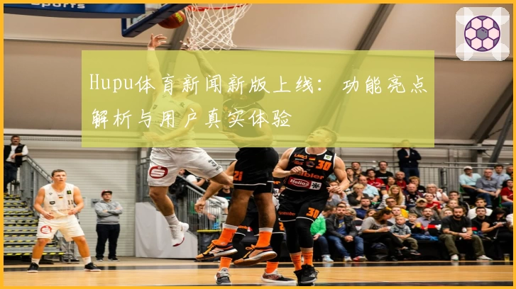 Hupu体育新闻新版上线：功能亮点解析与用户真实体验