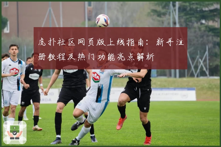 虎扑社区网页版上线指南：新手注册教程及热门功能亮点解析