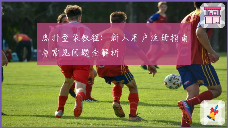 虎扑登录教程：新人用户注册指南与常见问题全解析