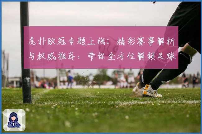虎扑欧冠专题上线：精彩赛事解析与权威推荐，带你全方位解锁足球盛宴