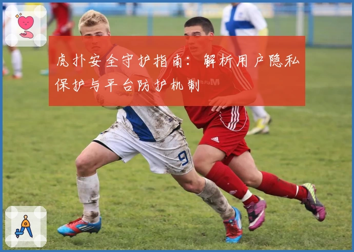 虎扑安全守护指南：解析用户隐私保护与平台防护机制