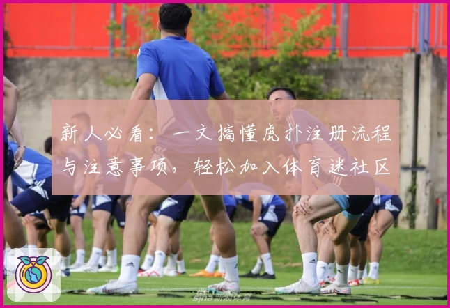 新人必看：一文搞懂虎扑注册流程与注意事项，轻松加入体育迷社区