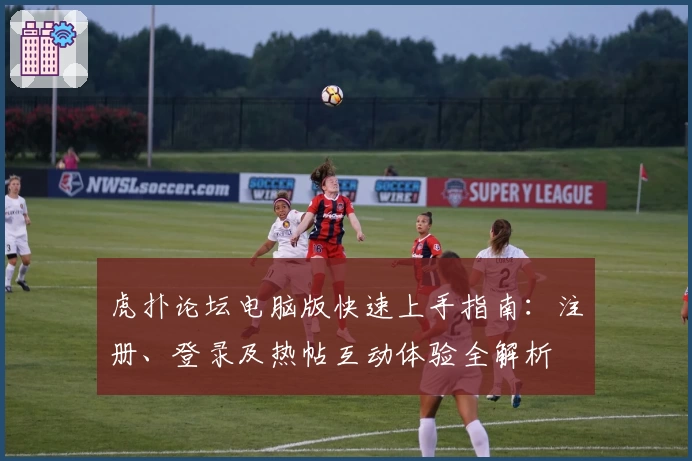虎扑论坛电脑版快速上手指南：注册、登录及热帖互动体验全解析