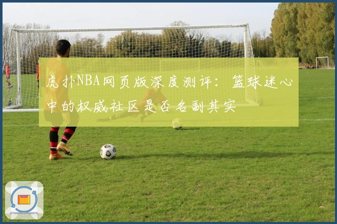 虎扑NBA网页版深度测评：篮球迷心中的权威社区是否名副其实
