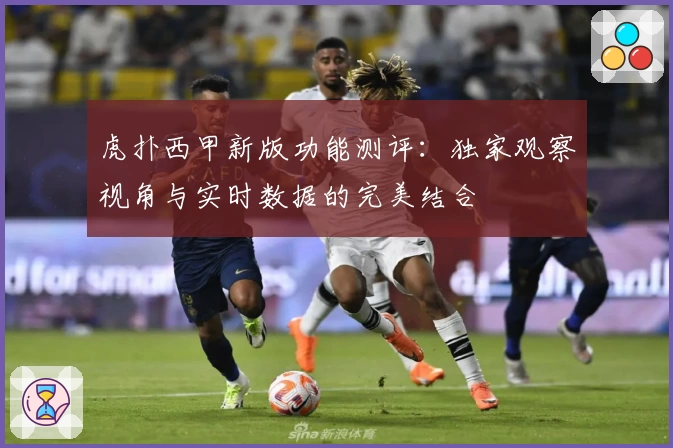 虎扑西甲新版功能测评：独家观察视角与实时数据的完美结合