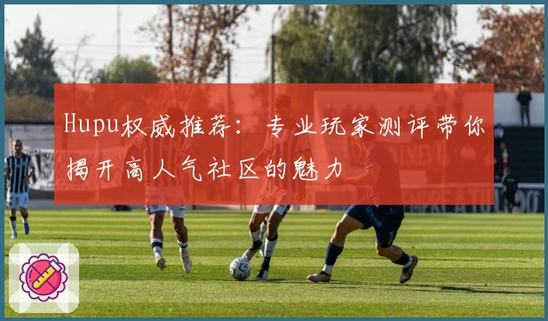 Hupu权威推荐:专业玩家测评带你揭开高人气社区的魅力