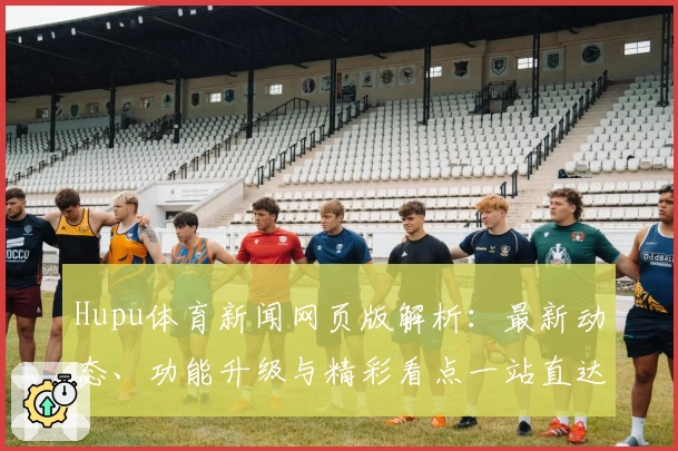 Hupu体育新闻网页版解析：最新动态、功能升级与精彩看点一站直达