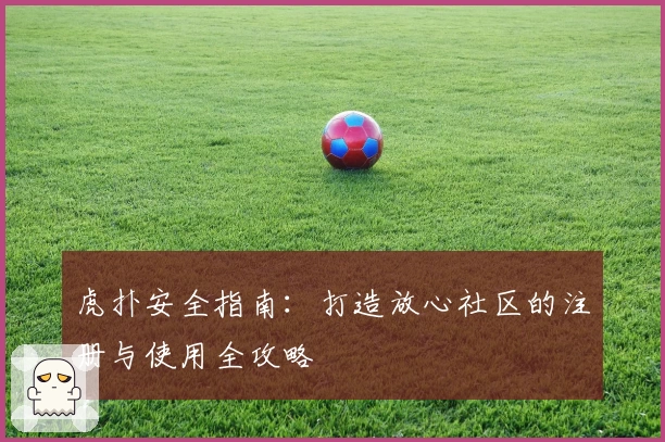 虎扑安全指南:打造放心社区的注册与使用全攻略