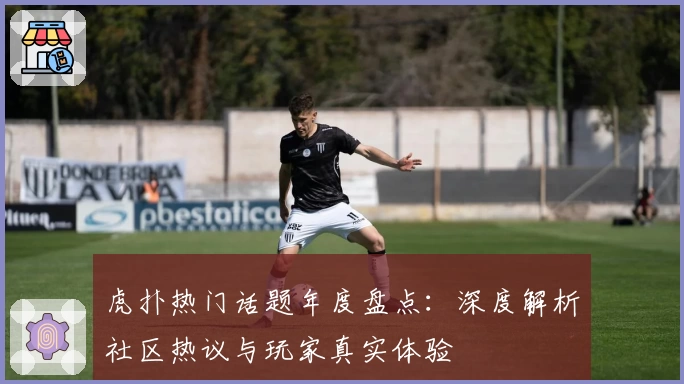 虎扑热门话题年度盘点：深度解析社区热议与玩家真实体验