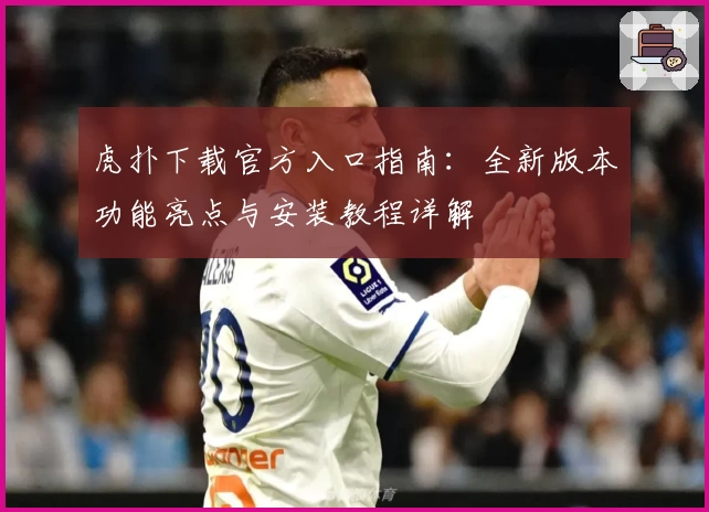 虎扑下载官方入口指南：全新版本功能亮点与安装教程详解