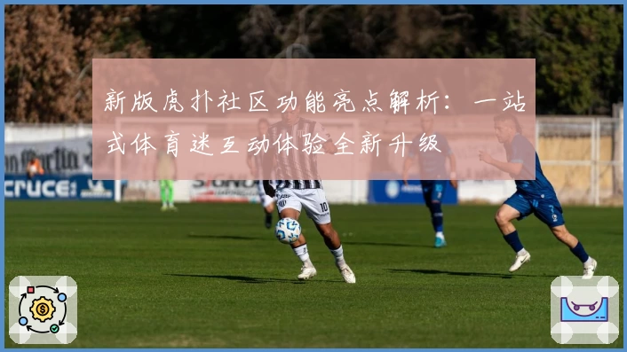 新版虎扑社区功能亮点解析：一站式体育迷互动体验全新升级