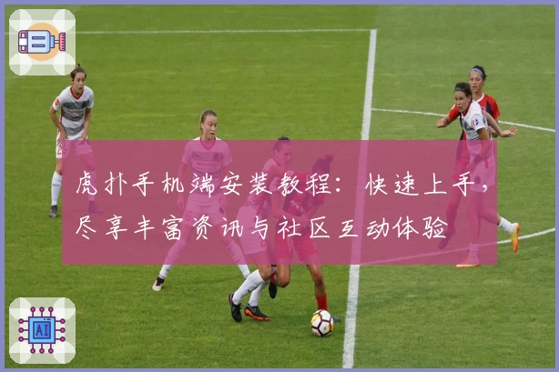 虎扑手机端安装教程：快速上手，尽享丰富资讯与社区互动体验