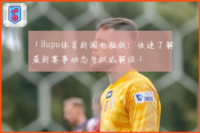 「Hupu体育新闻电脑版：快速了解最新赛事动态与权威解读」