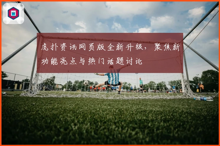 虎扑资讯网页版全新升级，聚焦新功能亮点与热门话题讨论