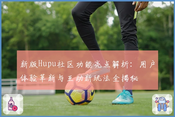 新版Hupu社区功能亮点解析：用户体验革新与互动新玩法全揭秘