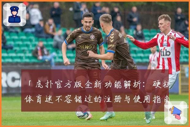 「虎扑官方版全新功能解析：硬核体育迷不容错过的注册与使用指南」