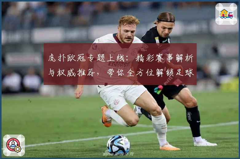 虎扑欧冠专题上线：精彩赛事解析与权威推荐，带你全方位解锁足球盛宴