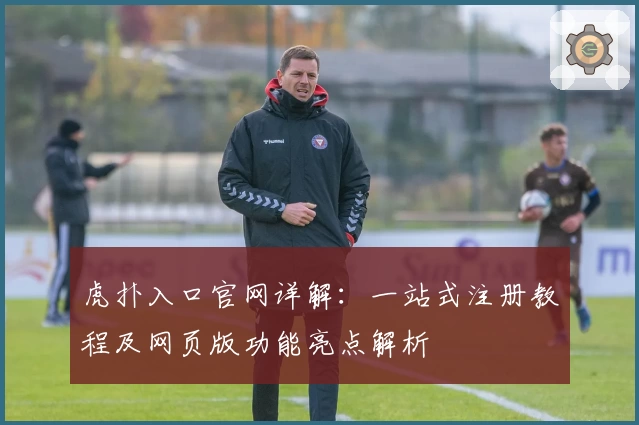 虎扑入口官网详解：一站式注册教程及网页版功能亮点解析
