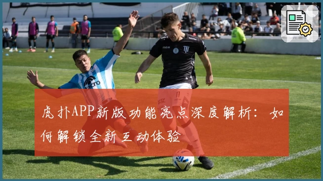 虎扑APP新版功能亮点深度解析：如何解锁全新互动体验