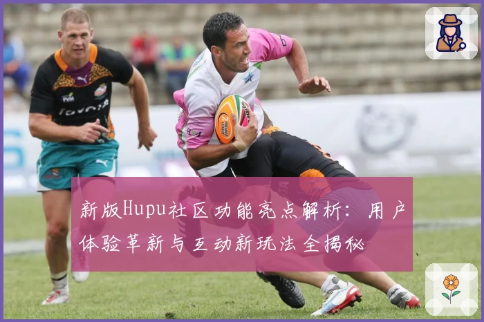 新版Hupu社区功能亮点解析：用户体验革新与互动新玩法全揭秘