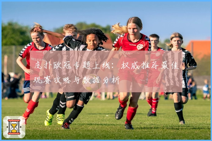 虎扑欧冠专题上线：权威推荐最佳观赛攻略与数据分析