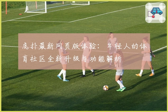 虎扑最新网页版体验:年轻人的体育社区全新升级与功能解析