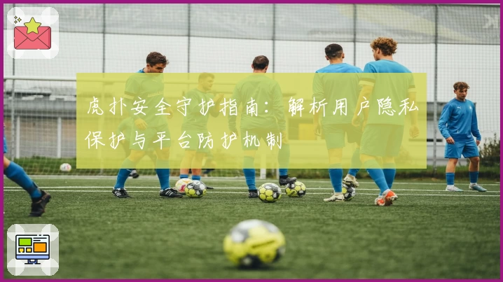 虎扑安全守护指南:解析用户隐私保护与平台防护机制